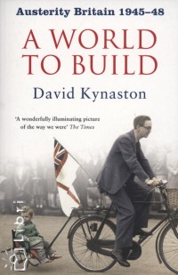 David Kynaston - A World to Build - Austerity Britain 1945-48