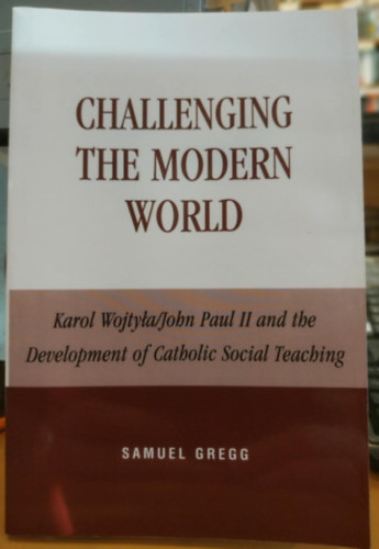 Samuel Gregg - Challenging the Modern World: Karol Wojtyla/John Paul II and the Development of Catholic Social Teaching (Lexington Books)