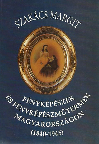 Szakács Margit - Fényképészek és fényképészműtermek Magyarországon (1840-1945)