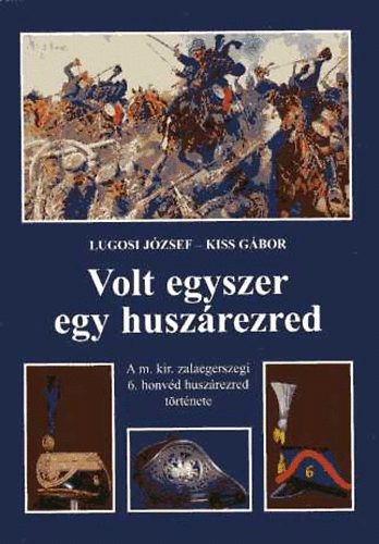 Kiss Gábor; Lugosi József - Volt egyszer egy huszárezred. A m. kir. zalaegerszegi 6. honvéd huszárezred története