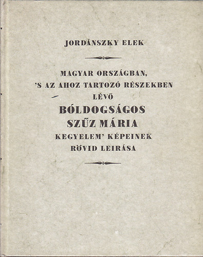 Jordnszky Elek - Magyar Orszgban, 's az ahoz tartoz Rszekben lv bldogsgos Szz Mria kegyelem' Kpeinek rvid leirsa (Hasonms kiads)