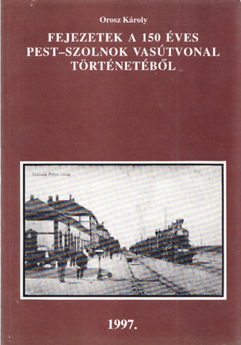 Orosz Károly - Fejezetek a 150 éves Pest-Szolnok vasútvonal történetéből