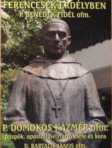 Bartalis J�nos OFM - Ferencesek erd�lyben P. Benedek Fid�l ofm. P. Domokos K�zm�r ofm. p�sp�k, apostoli helytart� �lete �s kora