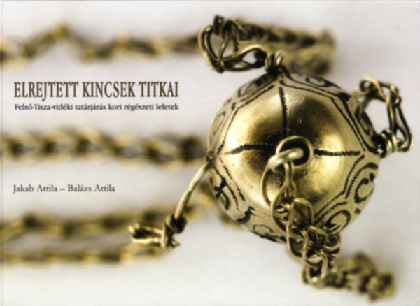 Jakab Attila-Balázs Attila - Elrejtett kincsek titkai. Felső-Tisza-vidéki tatárjárás kori régészeti leletek