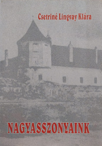 Csetrin� Lingvay Kl�ra - Nagyasszonyaink (Kiemelked� n�i szem�lyis�gek Erd�ly �s a Partium t�rt�net�ben)