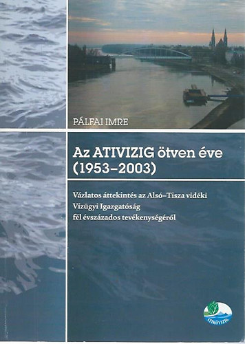 P�lfai Imre - Az ATIVIZIG �tven �ve (1953-2003) - V�zlatos �ttekint�s az Als�-Tisza vid�ki V�z�gyi Igazgat�s�g f�l �vsz�zados tev�kenys�g�r�l
