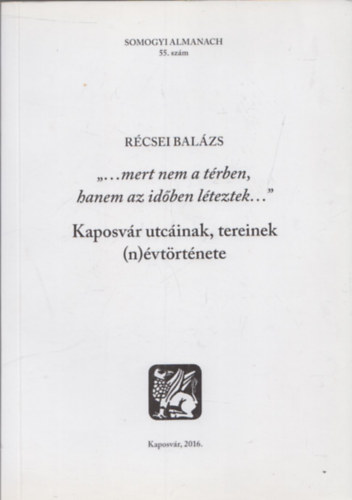 R�csei Bal�zs - "...mert nem t�rben, hanem az id�ben l�teztek... " (Kaposv�r utc�inak, tereinek (n)�vt�rt�nete)