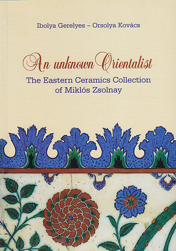 Gerelyes Ibolya-Kovcs Orsolya - An unknown Orientalist. The Eastern Ceramics Collection of Mikls Zsolnay