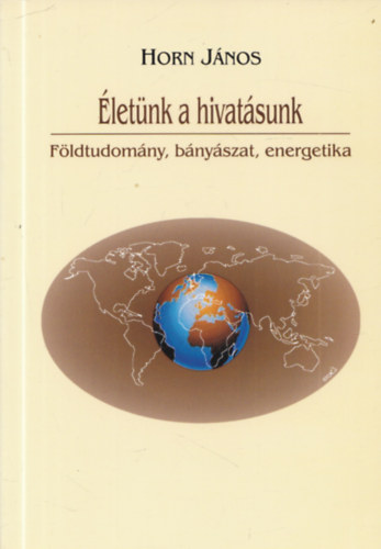 Horn J�nos  (szerk.) - �let�nk a hivat�sunk - F�ldtudom�ny, b�ny�szat, energetika (dedik�lt)