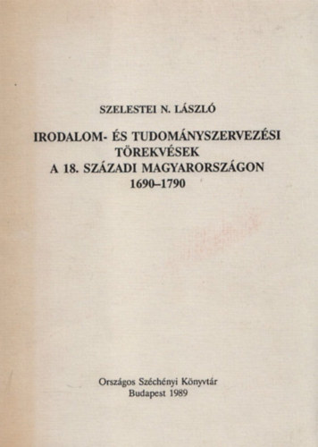 Szelestei N. L�szl� - Irodalom- �s tudom�nyszervez�si t�rekv�sek a 18. sz�zadi Magyarorsz�gon 1690-1790