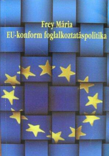 Frey M�ria - EU-konform foglalkoztat�spolitika  -  A hazai foglalkoztat�spolitika �talak�t�sa a k�z�ss�gi gyakorlatnak megfelel�en/Tanulm�nyk�tet