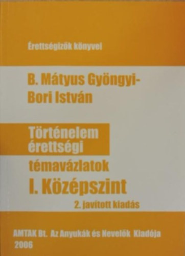 Bori István B. Mátyus Gyöngyi - Történelem érettségi témavázlatok I. Középszint
