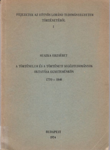 Muszka Erzsébet - A történelem és a történeti segédtudományok oktatása egyetemünkön 1770-1848 ( Fejezetek az Eötvös Loránd Tudományegyetem történetéből 1 )