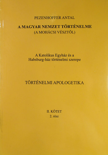 Pezenhoffer Antal - A magyar nemzet t�rt�nelme (A moh�csi v�szt�l) A Katolikus Egyh�z �s a Habsburg-h�z t�rt�nelmi szerepe. T�rt�nelmi apologetika II. k�tet 2. r�sz