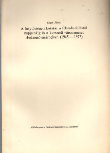 Szigeti János - A helytörténeti kutatás a felszabadulástól napjainkig és a korszerű városismeret Hódmezővásárhelyen ( 1945-1973 ) - Különlenyomat
