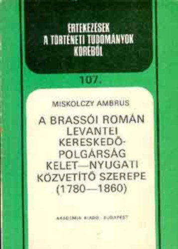 Miskolczy Ambrus - A brass�i rom�n levantei keresked�polg�rs�g kelet-nyugati k�zvet�t� szerepe 1780-1860 (�rtekez�sek a t�rt�neti tudom�nyok k�r�b�l 107.)