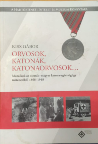 Kiss Gábor - Orvosok, katonák, katonaorvosok... (Mozaikok az osztrák-amgyar katona-egészségügy történetéből 1868-1918