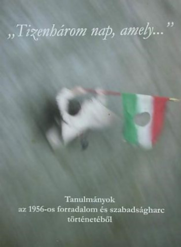 Dr. Horv�th Mikl�s  (szerkeszt�) - "Tizenh�rom nap, amely..." (Tanulm�nyok az 1956-os forradalom �s szabads�gharc t�rt�net�b�l)