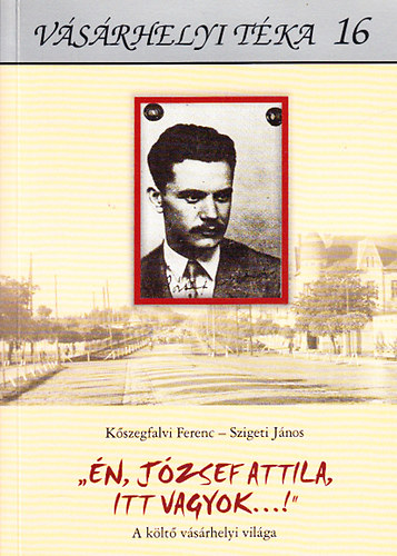 Szigeti J�nos K�szegfalvi Ferenc - "�n, J�zsef Attila, itt vagyok!" - A k�lt� v�s�rhelyi vil�ga (V�s�rhelyi t�ka 16.)