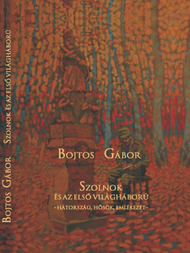 Bojtos Gábor - Szolnok és az első világháború - Hátország, hősök, emlékezet