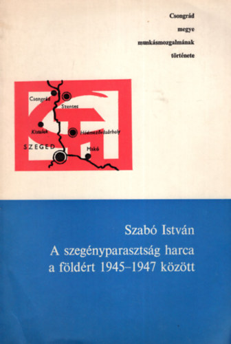 Szabó István - A szegényparasztság harca a földért 1945-1947 között - Csongrád megye munkásmozgalmának története