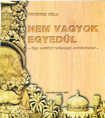 Ferencz Béla - Nem vagyok egyedül - Egy erdélyi fafaragó emlékiratai