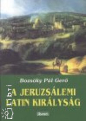 Bozsóky Pál Gerő - A jeruzsálemi latin királyság rövid tündöklése és hosszú haldoklása
